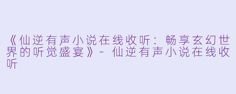 《仙逆有声小说在线收听：畅享玄幻世界的听觉盛宴》-仙逆有声小说在线收听