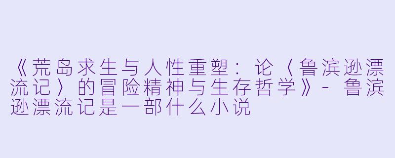 《荒岛求生与人性重塑：论〈鲁滨逊漂流记〉的冒险精神与生存哲学》-鲁滨逊漂流记是一部什么小说