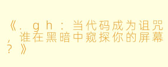 《.gh：当代码成为诅咒，谁在黑暗中窥探你的屏幕？》