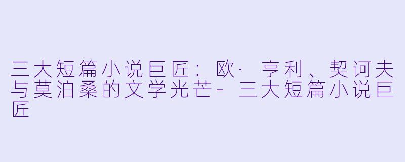 三大短篇小说巨匠：欧·亨利、契诃夫与莫泊桑的文学光芒-三大短篇小说巨匠
