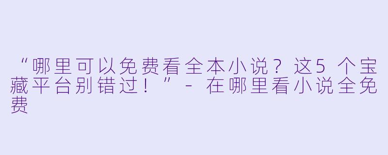 “哪里可以免费看全本小说？这5个宝藏平台别错过！”-在哪里看小说全免费