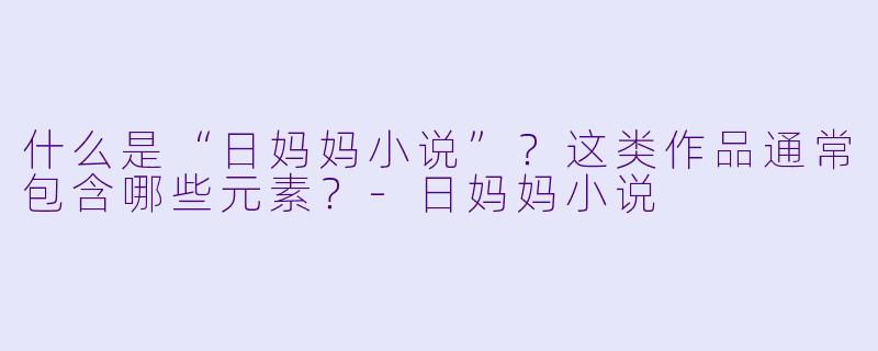 什么是“日妈妈小说”？这类作品通常包含哪些元素？-日妈妈小说