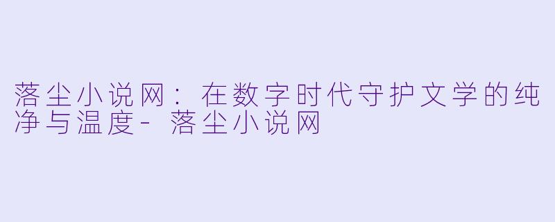 落尘小说网：在数字时代守护文学的纯净与温度-落尘小说网