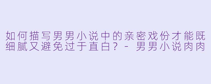 如何描写男男小说中的亲密戏份才能既细腻又避免过于直白？-男男小说肉肉