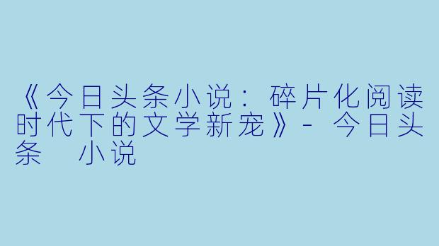 《今日头条小说：碎片化阅读时代下的文学新宠》-今日头条 小说