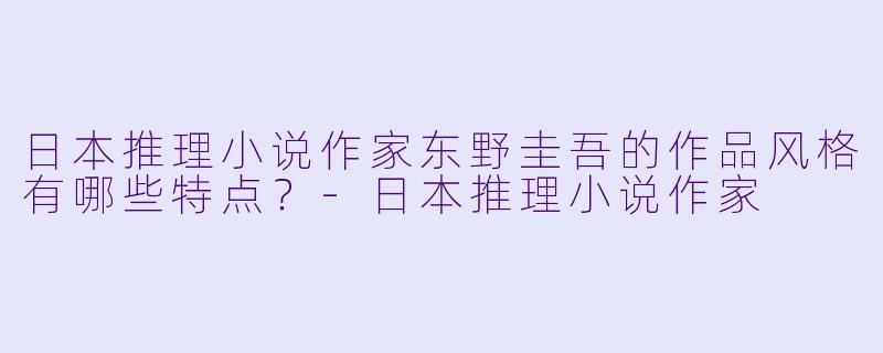 日本推理小说作家东野圭吾的作品风格有哪些特点？-日本推理小说作家