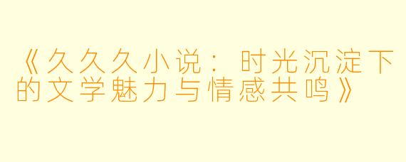 《久久久小说：时光沉淀下的文学魅力与情感共鸣》