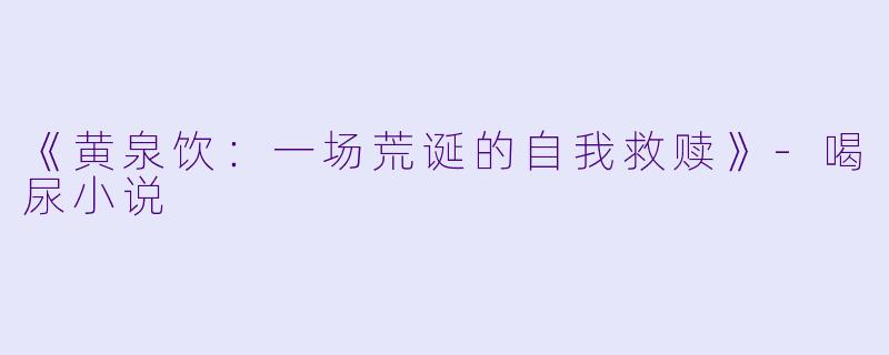 《黄泉饮：一场荒诞的自我救赎》-喝尿小说