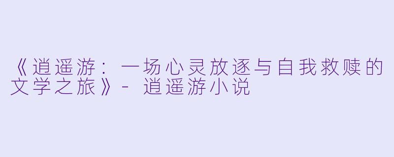 《逍遥游：一场心灵放逐与自我救赎的文学之旅》-逍遥游小说