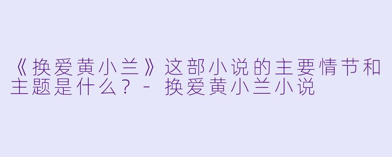 《换爱黄小兰》这部小说的主要情节和主题是什么？-换爱黄小兰小说