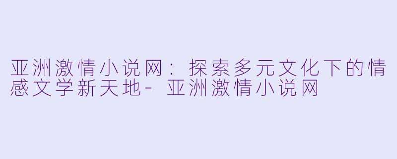 亚洲激情小说网：探索多元文化下的情感文学新天地-亚洲激情小说网