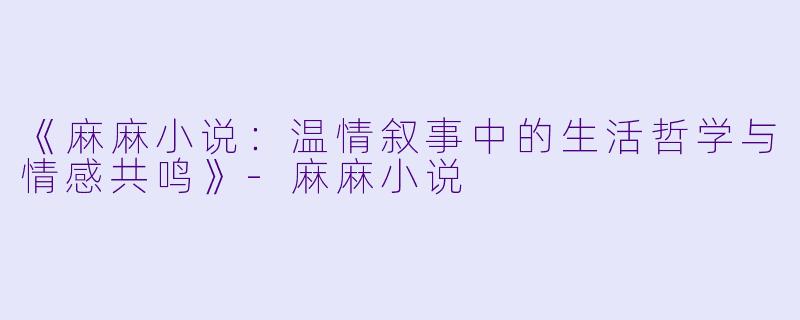 《麻麻小说：温情叙事中的生活哲学与情感共鸣》-麻麻小说