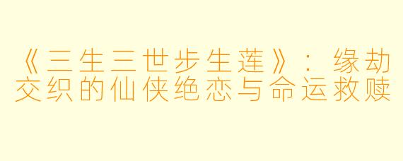 《三生三世步生莲》：缘劫交织的仙侠绝恋与命运救赎