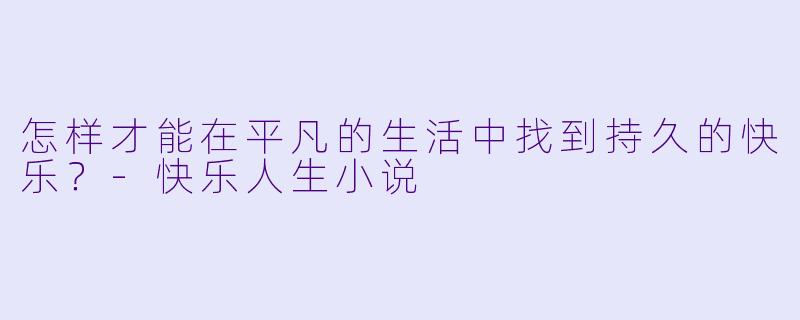 怎样才能在平凡的生活中找到持久的快乐？-快乐人生小说