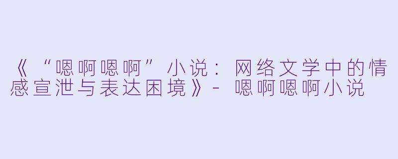 《“嗯啊嗯啊”小说：网络文学中的情感宣泄与表达困境》-嗯啊嗯啊小说