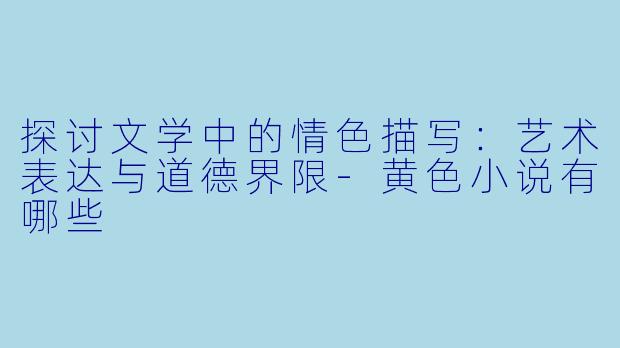 探讨文学中的情色描写：艺术表达与道德界限-黄色小说有哪些