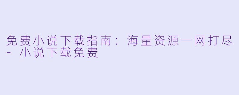 免费小说下载指南：海量资源一网打尽-小说下载免费