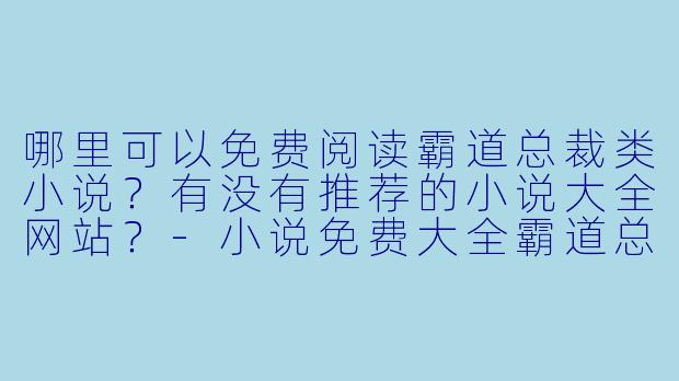 哪里可以免费阅读霸道总裁类小说？有没有推荐的小说大全网站？-小说免费大全霸道总裁
