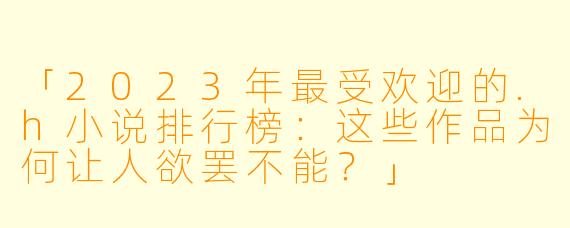「2023年最受欢迎的.h小说排行榜：这些作品为何让人欲罢不能？」