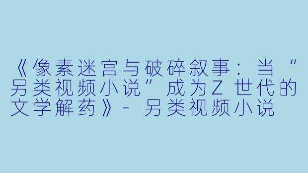 《像素迷宫与破碎叙事：当“另类视频小说”成为Z世代的文学解药》-另类视频小说