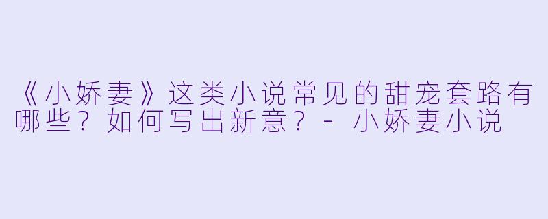 《小娇妻》这类小说常见的甜宠套路有哪些？如何写出新意？-小娇妻小说