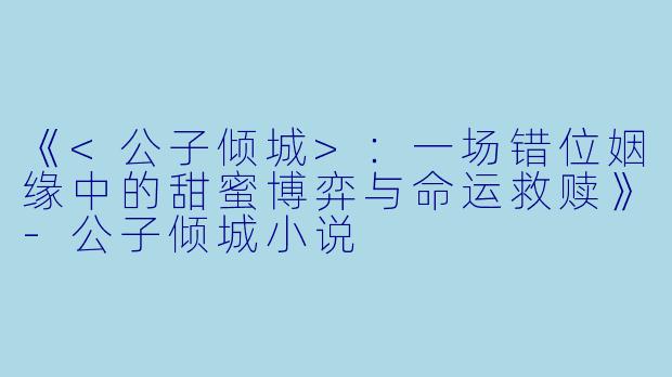 《<公子倾城>：一场错位姻缘中的甜蜜博弈与命运救赎》-公子倾城小说