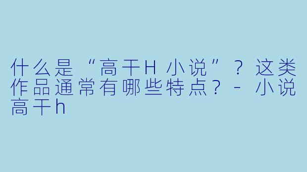 什么是“高干H小说”？这类作品通常有哪些特点？-小说高干h