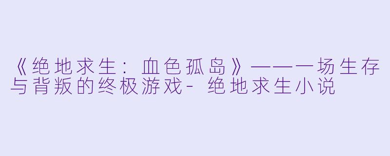 《绝地求生：血色孤岛》——一场生存与背叛的终极游戏-绝地求生小说