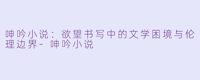 呻吟小说：欲望书写中的文学困境与伦理边界-呻吟小说
