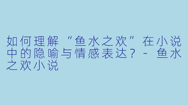 如何理解“鱼水之欢”在小说中的隐喻与情感表达？-鱼水之欢小说