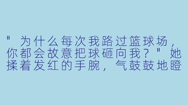 "为什么每次我路过篮球场,你都会故意把球砸向我?"她揉着发红的手腕,气鼓鼓地瞪向眼前高挑的男生。