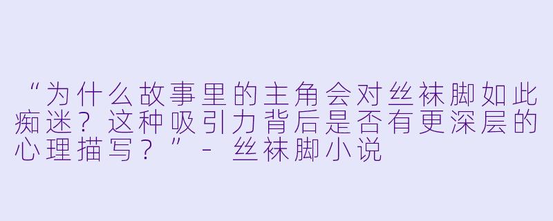 “为什么故事里的主角会对丝袜脚如此痴迷？这种吸引力背后是否有更深层的心理描写？”-丝袜脚小说