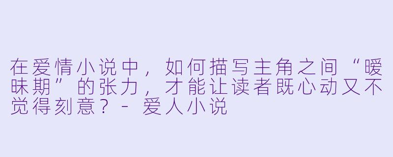 在爱情小说中，如何描写主角之间“暧昧期”的张力，才能让读者既心动又不觉得刻意？-爱人小说