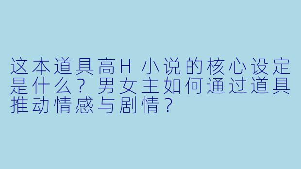 这本道具高H小说的核心设定是什么？男女主如何通过道具推动情感与剧情？
