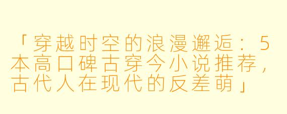 「穿越时空的浪漫邂逅：5本高口碑古穿今小说推荐，古代人在现代的反差萌」