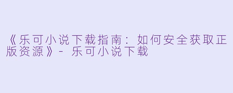 《乐可小说下载指南：如何安全获取正版资源》-乐可小说下载