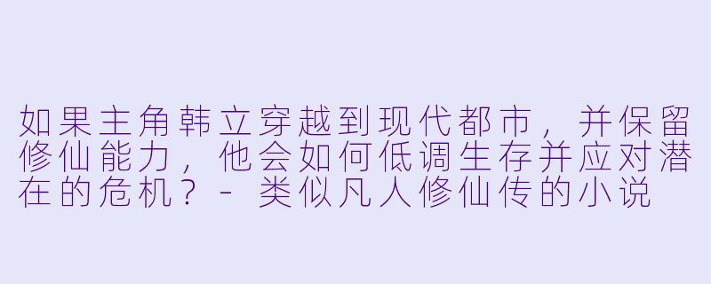 如果主角韩立穿越到现代都市，并保留修仙能力，他会如何低调生存并应对潜在的危机？-类似凡人修仙传的小说