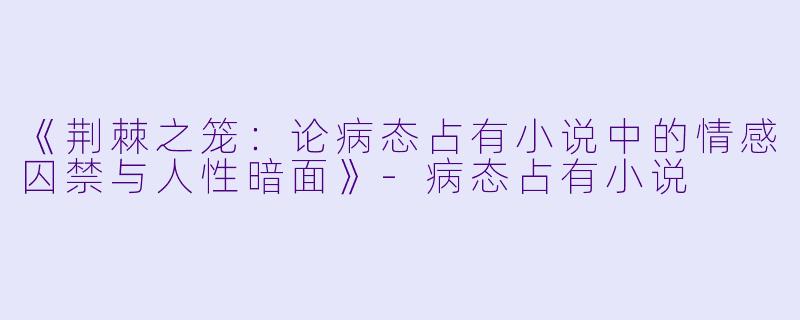 《荆棘之笼：论病态占有小说中的情感囚禁与人性暗面》-病态占有小说
