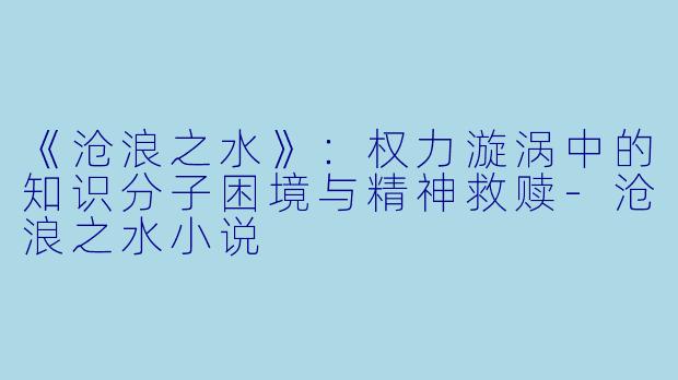 《沧浪之水》：权力漩涡中的知识分子困境与精神救赎-沧浪之水小说