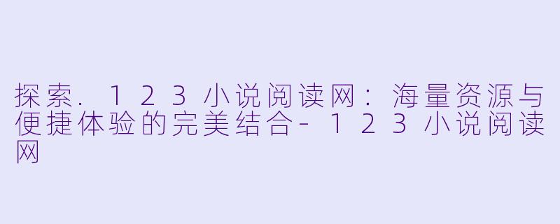 探索.123小说阅读网：海量资源与便捷体验的完美结合-123小说阅读网