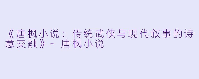 《唐枫小说：传统武侠与现代叙事的诗意交融》-唐枫小说