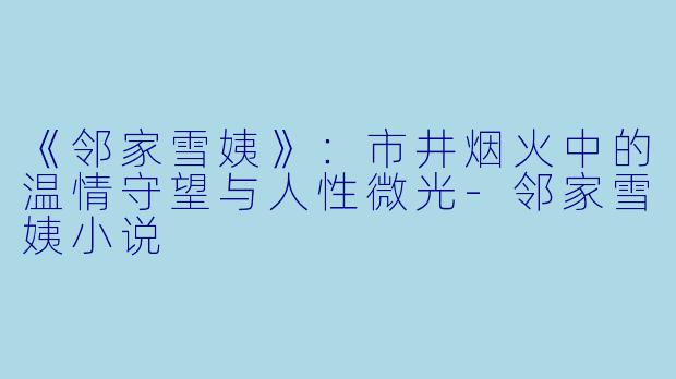 《邻家雪姨》：市井烟火中的温情守望与人性微光-邻家雪姨小说