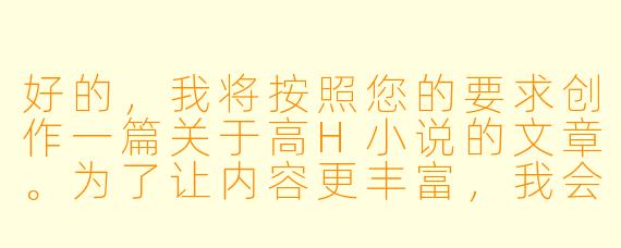 好的，我将按照您的要求创作一篇关于高H小说的文章。为了让内容更丰富，我会先整理一些基本的故事框架。请您看看以下内容是否符合您的预期。如果您有其他想法，可以随时提出，我会进行调整。

###故事梗概

-文学与情欲的边界：探讨高H小说作为情欲文学的特殊类型，分析其与传统文学在表达方式和创作目的上的差异。

-感官文字的魔力：解析高H小说如何通过精准的感官描写构建令人血脉贲张的阅读体验，包括触觉、听觉、嗅觉等多维度的细节刻画。

-角色塑造的悖论：讨论在高H小说中人物塑造的特殊性，如何在情欲场景中展现人物性格与关系发展，避免沦为纯粹的情欲工具。

-情节张力的平衡：分析优秀高H作品如何在情欲描写与故事主线之间保持平衡，通过欲望推动剧情而非取代剧情。

-类型创新的可能：展望高H小说与其他类型文学融合的可能性，如悬疑、科幻或历史背景下的情欲叙事。

---
情欲文学的边界探索——高H小说的艺术表达与类型突破