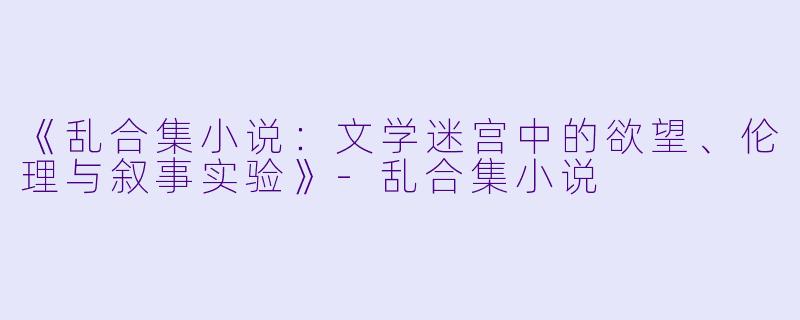 《乱合集小说：文学迷宫中的欲望、伦理与叙事实验》-乱合集小说