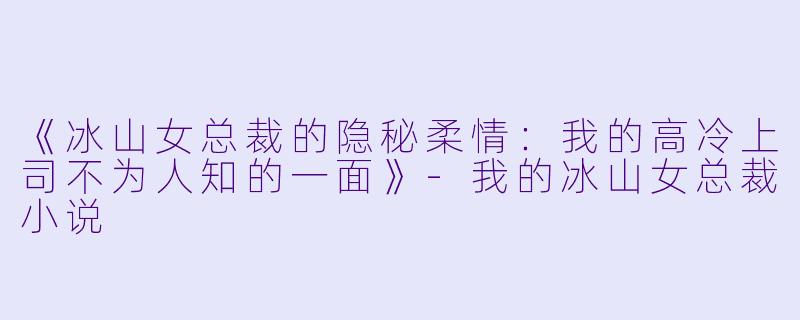 《冰山女总裁的隐秘柔情：我的高冷上司不为人知的一面》-我的冰山女总裁小说