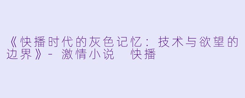 《快播时代的灰色记忆:技术与欲望的边界》-激情小说 快播