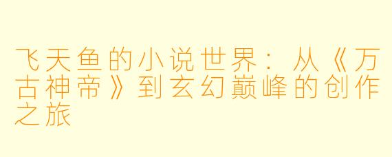 飞天鱼的小说世界：从《万古神帝》到玄幻巅峰的创作之旅