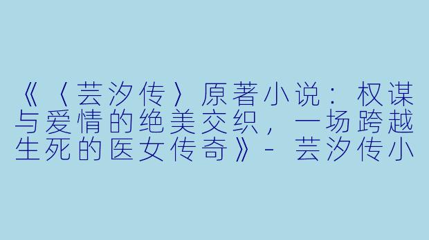 《〈芸汐传〉原著小说：权谋与爱情的绝美交织，一场跨越生死的医女传奇》-芸汐传小说原著