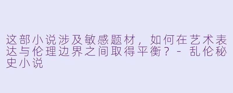 这部小说涉及敏感题材，如何在艺术表达与伦理边界之间取得平衡？-乱伦秘史小说