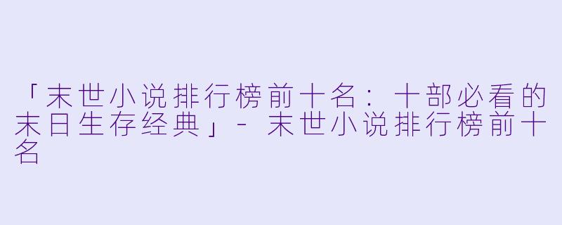 「末世小说排行榜前十名：十部必看的末日生存经典」-末世小说排行榜前十名